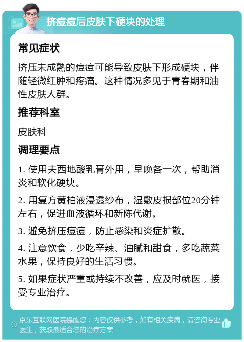 挤痘痘后皮肤下硬块的处理 常见症状 挤压未成熟的痘痘可能导致皮肤下形成硬块，伴随轻微红肿和疼痛。这种情况多见于青春期和油性皮肤人群。 推荐科室 皮肤科 调理要点 1. 使用夫西地酸乳膏外用，早晚各一次，帮助消炎和软化硬块。 2. 用复方黄柏液浸透纱布，湿敷皮损部位20分钟左右，促进血液循环和新陈代谢。 3. 避免挤压痘痘，防止感染和炎症扩散。 4. 注意饮食，少吃辛辣、油腻和甜食，多吃蔬菜水果，保持良好的生活习惯。 5. 如果症状严重或持续不改善，应及时就医，接受专业治疗。