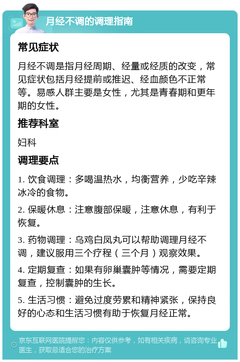 月经不调的调理指南 常见症状 月经不调是指月经周期、经量或经质的改变，常见症状包括月经提前或推迟、经血颜色不正常等。易感人群主要是女性，尤其是青春期和更年期的女性。 推荐科室 妇科 调理要点 1. 饮食调理：多喝温热水，均衡营养，少吃辛辣冰冷的食物。 2. 保暖休息：注意腹部保暖，注意休息，有利于恢复。 3. 药物调理：乌鸡白凤丸可以帮助调理月经不调，建议服用三个疗程（三个月）观察效果。 4. 定期复查：如果有卵巢囊肿等情况，需要定期复查，控制囊肿的生长。 5. 生活习惯：避免过度劳累和精神紧张，保持良好的心态和生活习惯有助于恢复月经正常。