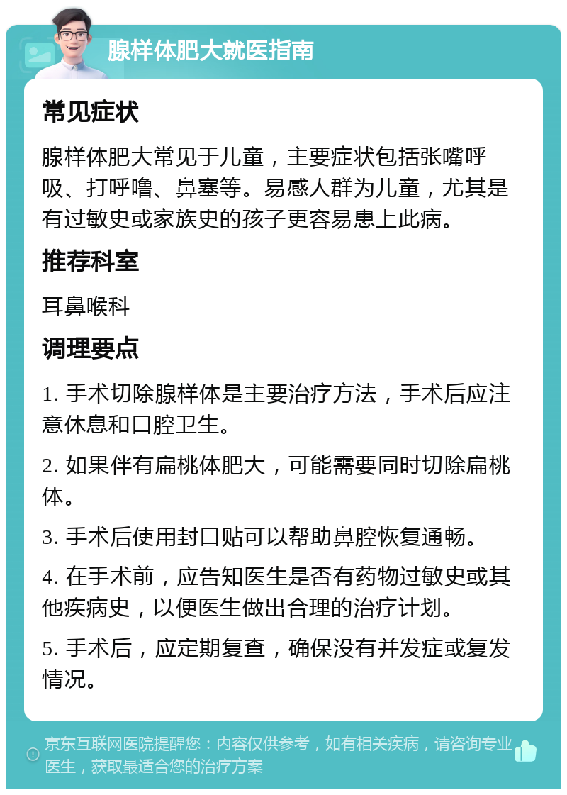 腺样体肥大就医指南 常见症状 腺样体肥大常见于儿童，主要症状包括张嘴呼吸、打呼噜、鼻塞等。易感人群为儿童，尤其是有过敏史或家族史的孩子更容易患上此病。 推荐科室 耳鼻喉科 调理要点 1. 手术切除腺样体是主要治疗方法，手术后应注意休息和口腔卫生。 2. 如果伴有扁桃体肥大，可能需要同时切除扁桃体。 3. 手术后使用封口贴可以帮助鼻腔恢复通畅。 4. 在手术前，应告知医生是否有药物过敏史或其他疾病史，以便医生做出合理的治疗计划。 5. 手术后，应定期复查，确保没有并发症或复发情况。