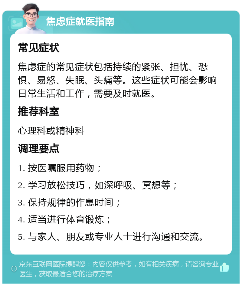 焦虑症就医指南 常见症状 焦虑症的常见症状包括持续的紧张、担忧、恐惧、易怒、失眠、头痛等。这些症状可能会影响日常生活和工作，需要及时就医。 推荐科室 心理科或精神科 调理要点 1. 按医嘱服用药物； 2. 学习放松技巧，如深呼吸、冥想等； 3. 保持规律的作息时间； 4. 适当进行体育锻炼； 5. 与家人、朋友或专业人士进行沟通和交流。