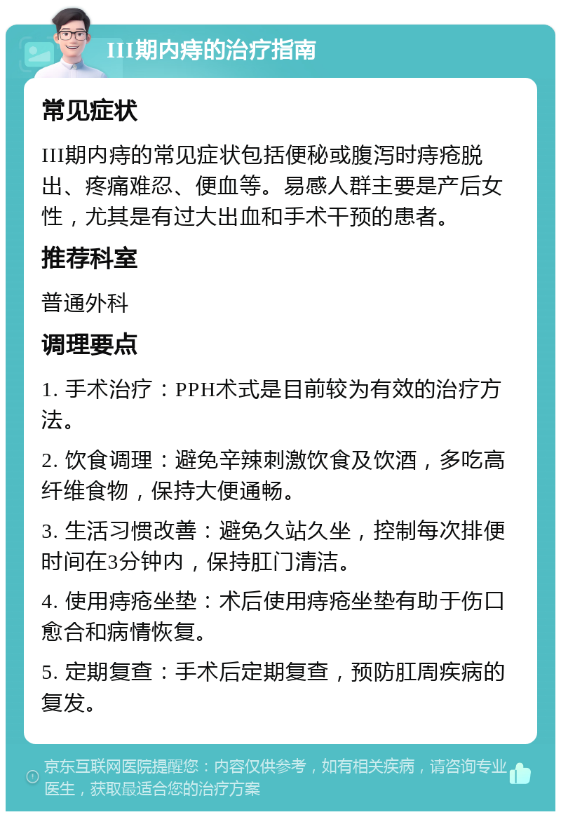 III期内痔的治疗指南 常见症状 III期内痔的常见症状包括便秘或腹泻时痔疮脱出、疼痛难忍、便血等。易感人群主要是产后女性，尤其是有过大出血和手术干预的患者。 推荐科室 普通外科 调理要点 1. 手术治疗：PPH术式是目前较为有效的治疗方法。 2. 饮食调理：避免辛辣刺激饮食及饮酒，多吃高纤维食物，保持大便通畅。 3. 生活习惯改善：避免久站久坐，控制每次排便时间在3分钟内，保持肛门清洁。 4. 使用痔疮坐垫：术后使用痔疮坐垫有助于伤口愈合和病情恢复。 5. 定期复查：手术后定期复查，预防肛周疾病的复发。