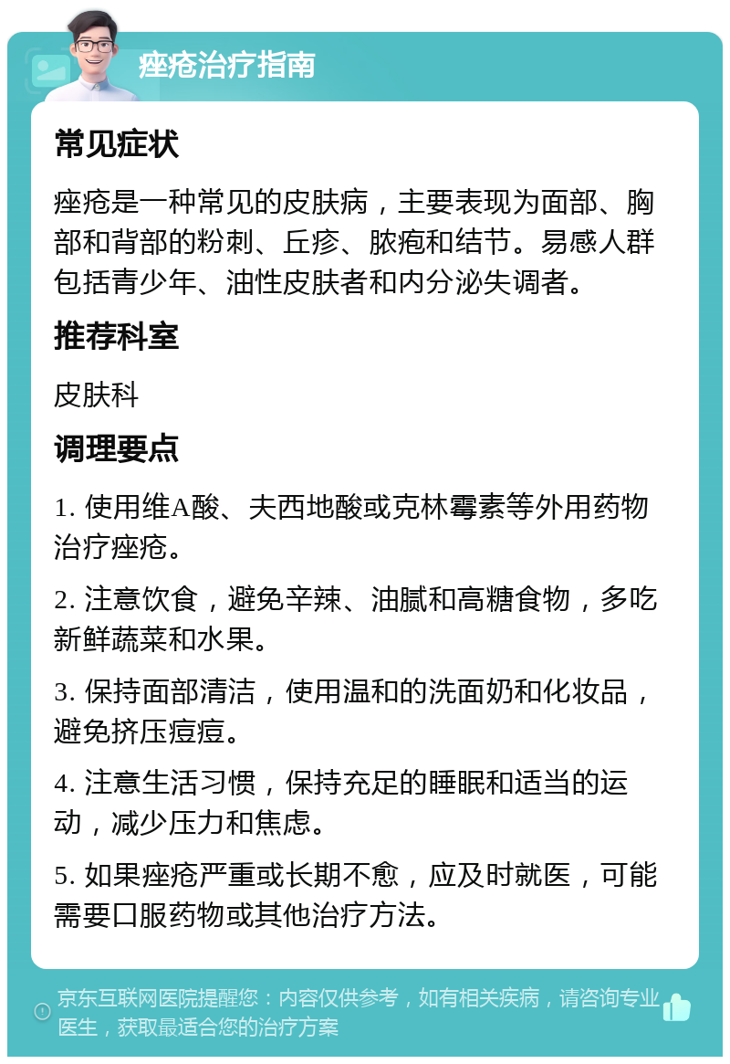 痤疮治疗指南 常见症状 痤疮是一种常见的皮肤病，主要表现为面部、胸部和背部的粉刺、丘疹、脓疱和结节。易感人群包括青少年、油性皮肤者和内分泌失调者。 推荐科室 皮肤科 调理要点 1. 使用维A酸、夫西地酸或克林霉素等外用药物治疗痤疮。 2. 注意饮食，避免辛辣、油腻和高糖食物，多吃新鲜蔬菜和水果。 3. 保持面部清洁，使用温和的洗面奶和化妆品，避免挤压痘痘。 4. 注意生活习惯，保持充足的睡眠和适当的运动，减少压力和焦虑。 5. 如果痤疮严重或长期不愈，应及时就医，可能需要口服药物或其他治疗方法。