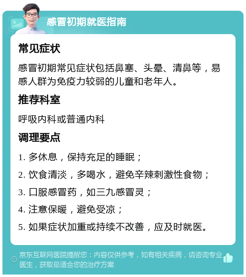 感冒初期就医指南 常见症状 感冒初期常见症状包括鼻塞、头晕、清鼻等，易感人群为免疫力较弱的儿童和老年人。 推荐科室 呼吸内科或普通内科 调理要点 1. 多休息，保持充足的睡眠； 2. 饮食清淡，多喝水，避免辛辣刺激性食物； 3. 口服感冒药，如三九感冒灵； 4. 注意保暖，避免受凉； 5. 如果症状加重或持续不改善，应及时就医。