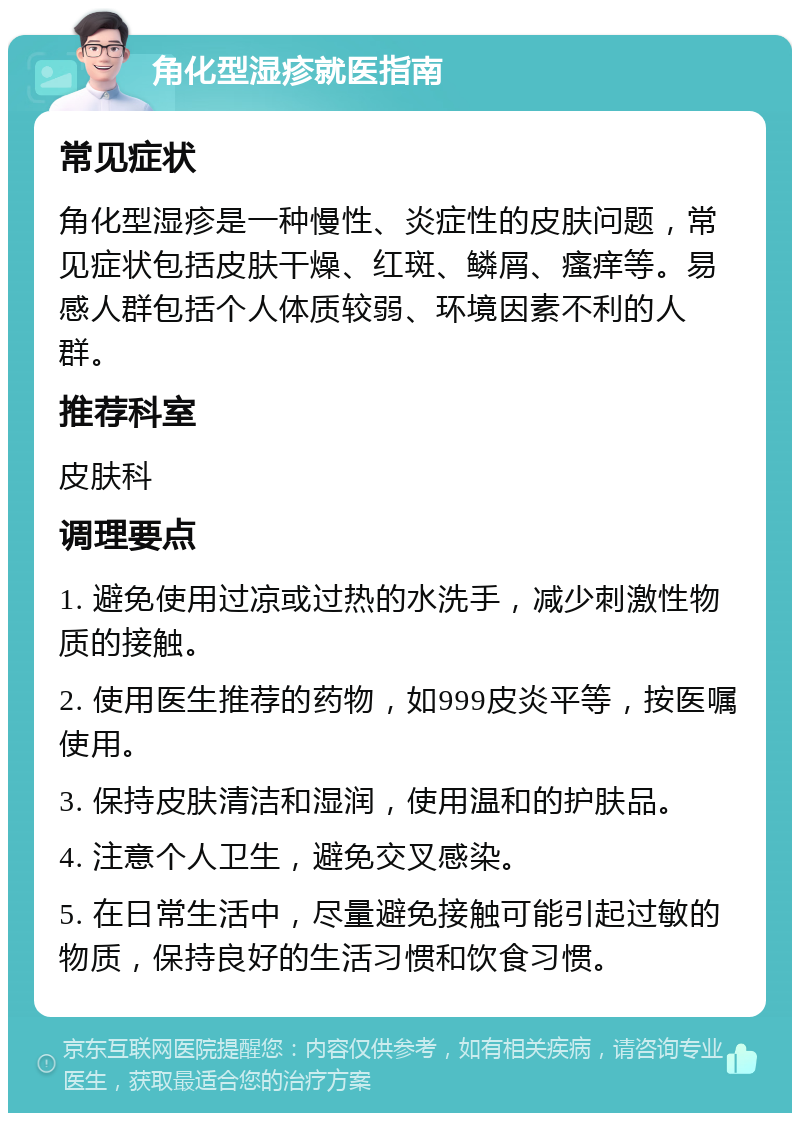 角化型湿疹就医指南 常见症状 角化型湿疹是一种慢性、炎症性的皮肤问题，常见症状包括皮肤干燥、红斑、鳞屑、瘙痒等。易感人群包括个人体质较弱、环境因素不利的人群。 推荐科室 皮肤科 调理要点 1. 避免使用过凉或过热的水洗手，减少刺激性物质的接触。 2. 使用医生推荐的药物，如999皮炎平等，按医嘱使用。 3. 保持皮肤清洁和湿润，使用温和的护肤品。 4. 注意个人卫生，避免交叉感染。 5. 在日常生活中，尽量避免接触可能引起过敏的物质，保持良好的生活习惯和饮食习惯。