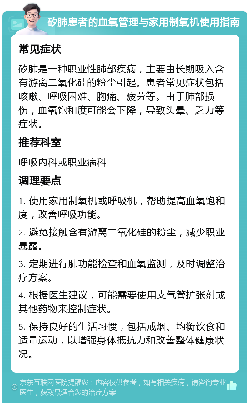 矽肺患者的血氧管理与家用制氧机使用指南 常见症状 矽肺是一种职业性肺部疾病，主要由长期吸入含有游离二氧化硅的粉尘引起。患者常见症状包括咳嗽、呼吸困难、胸痛、疲劳等。由于肺部损伤，血氧饱和度可能会下降，导致头晕、乏力等症状。 推荐科室 呼吸内科或职业病科 调理要点 1. 使用家用制氧机或呼吸机，帮助提高血氧饱和度，改善呼吸功能。 2. 避免接触含有游离二氧化硅的粉尘，减少职业暴露。 3. 定期进行肺功能检查和血氧监测，及时调整治疗方案。 4. 根据医生建议，可能需要使用支气管扩张剂或其他药物来控制症状。 5. 保持良好的生活习惯，包括戒烟、均衡饮食和适量运动，以增强身体抵抗力和改善整体健康状况。