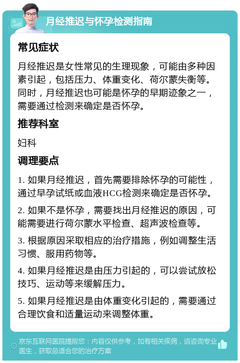 月经推迟与怀孕检测指南 常见症状 月经推迟是女性常见的生理现象，可能由多种因素引起，包括压力、体重变化、荷尔蒙失衡等。同时，月经推迟也可能是怀孕的早期迹象之一，需要通过检测来确定是否怀孕。 推荐科室 妇科 调理要点 1. 如果月经推迟，首先需要排除怀孕的可能性，通过早孕试纸或血液HCG检测来确定是否怀孕。 2. 如果不是怀孕，需要找出月经推迟的原因，可能需要进行荷尔蒙水平检查、超声波检查等。 3. 根据原因采取相应的治疗措施，例如调整生活习惯、服用药物等。 4. 如果月经推迟是由压力引起的，可以尝试放松技巧、运动等来缓解压力。 5. 如果月经推迟是由体重变化引起的，需要通过合理饮食和适量运动来调整体重。