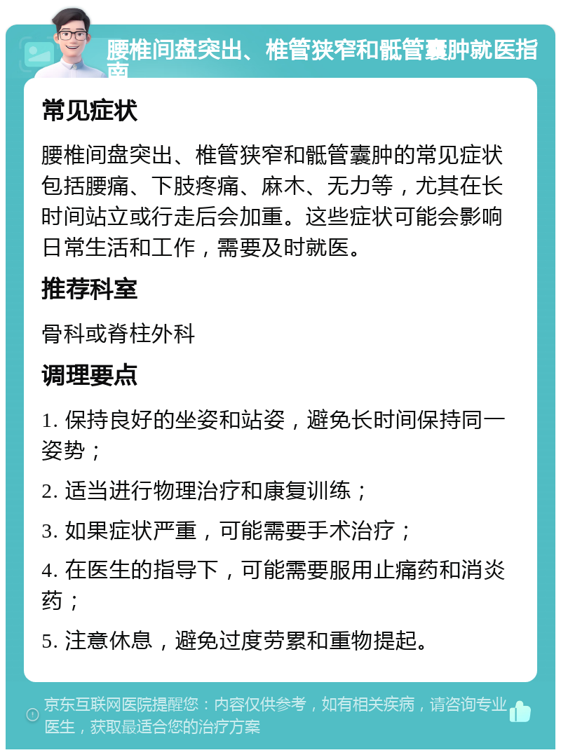 腰椎间盘突出、椎管狭窄和骶管囊肿就医指南 常见症状 腰椎间盘突出、椎管狭窄和骶管囊肿的常见症状包括腰痛、下肢疼痛、麻木、无力等，尤其在长时间站立或行走后会加重。这些症状可能会影响日常生活和工作，需要及时就医。 推荐科室 骨科或脊柱外科 调理要点 1. 保持良好的坐姿和站姿，避免长时间保持同一姿势； 2. 适当进行物理治疗和康复训练； 3. 如果症状严重，可能需要手术治疗； 4. 在医生的指导下，可能需要服用止痛药和消炎药； 5. 注意休息，避免过度劳累和重物提起。