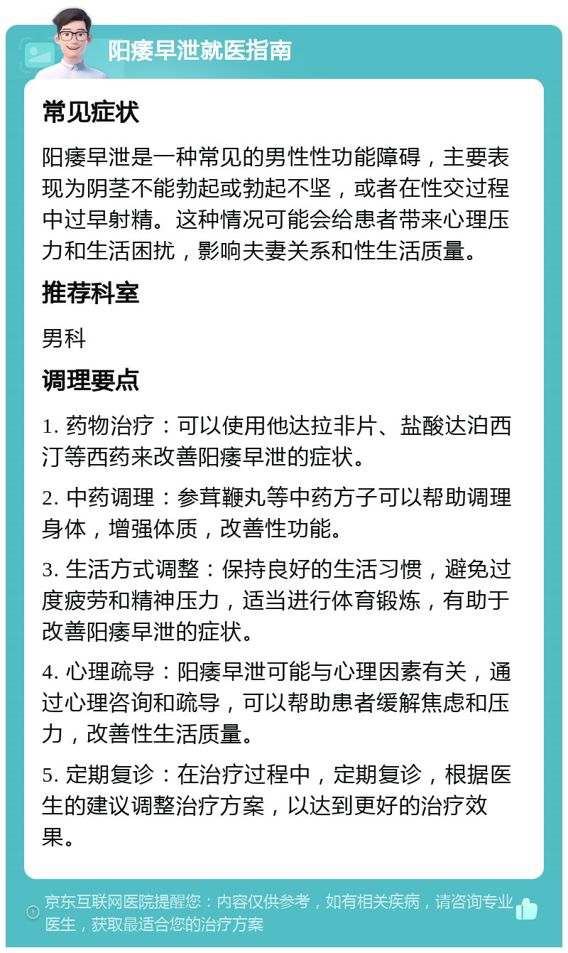 阳痿早泄就医指南 常见症状 阳痿早泄是一种常见的男性性功能障碍，主要表现为阴茎不能勃起或勃起不坚，或者在性交过程中过早射精。这种情况可能会给患者带来心理压力和生活困扰，影响夫妻关系和性生活质量。 推荐科室 男科 调理要点 1. 药物治疗：可以使用他达拉非片、盐酸达泊西汀等西药来改善阳痿早泄的症状。 2. 中药调理：参茸鞭丸等中药方子可以帮助调理身体，增强体质，改善性功能。 3. 生活方式调整：保持良好的生活习惯，避免过度疲劳和精神压力，适当进行体育锻炼，有助于改善阳痿早泄的症状。 4. 心理疏导：阳痿早泄可能与心理因素有关，通过心理咨询和疏导，可以帮助患者缓解焦虑和压力，改善性生活质量。 5. 定期复诊：在治疗过程中，定期复诊，根据医生的建议调整治疗方案，以达到更好的治疗效果。