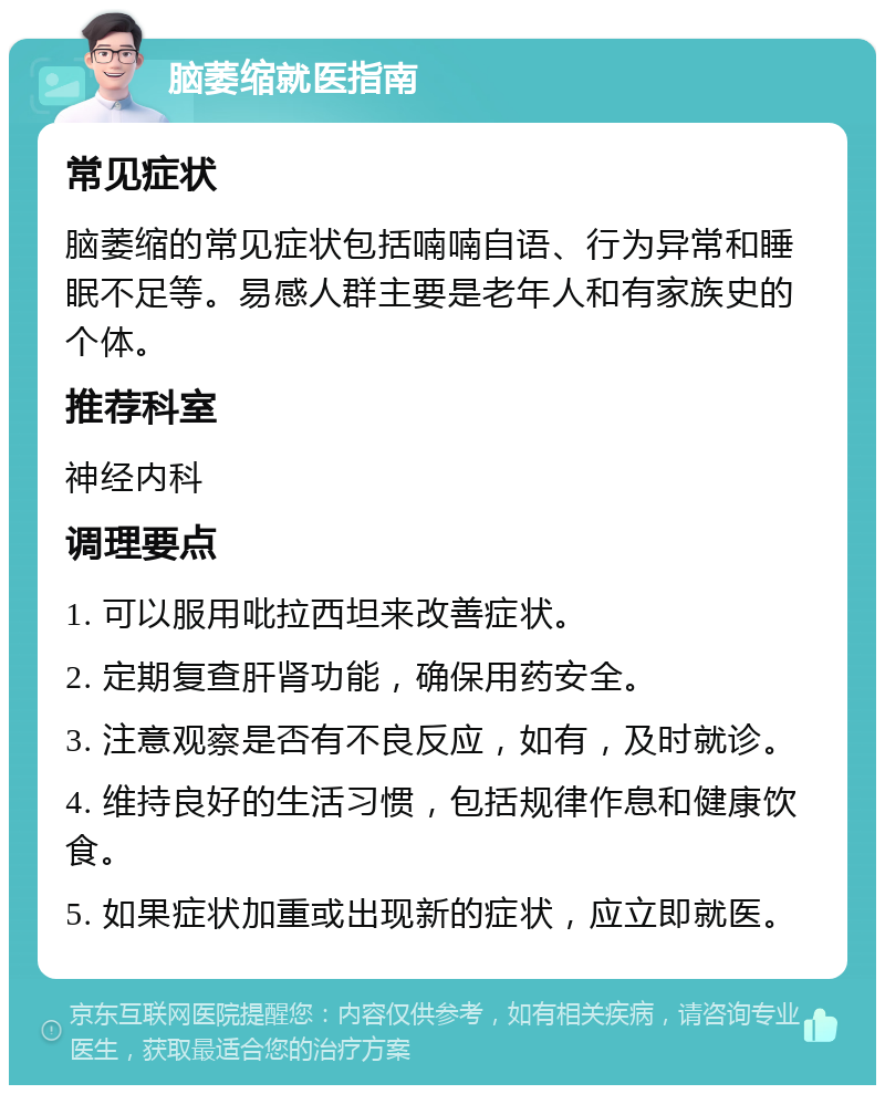 脑萎缩就医指南 常见症状 脑萎缩的常见症状包括喃喃自语、行为异常和睡眠不足等。易感人群主要是老年人和有家族史的个体。 推荐科室 神经内科 调理要点 1. 可以服用吡拉西坦来改善症状。 2. 定期复查肝肾功能，确保用药安全。 3. 注意观察是否有不良反应，如有，及时就诊。 4. 维持良好的生活习惯，包括规律作息和健康饮食。 5. 如果症状加重或出现新的症状，应立即就医。