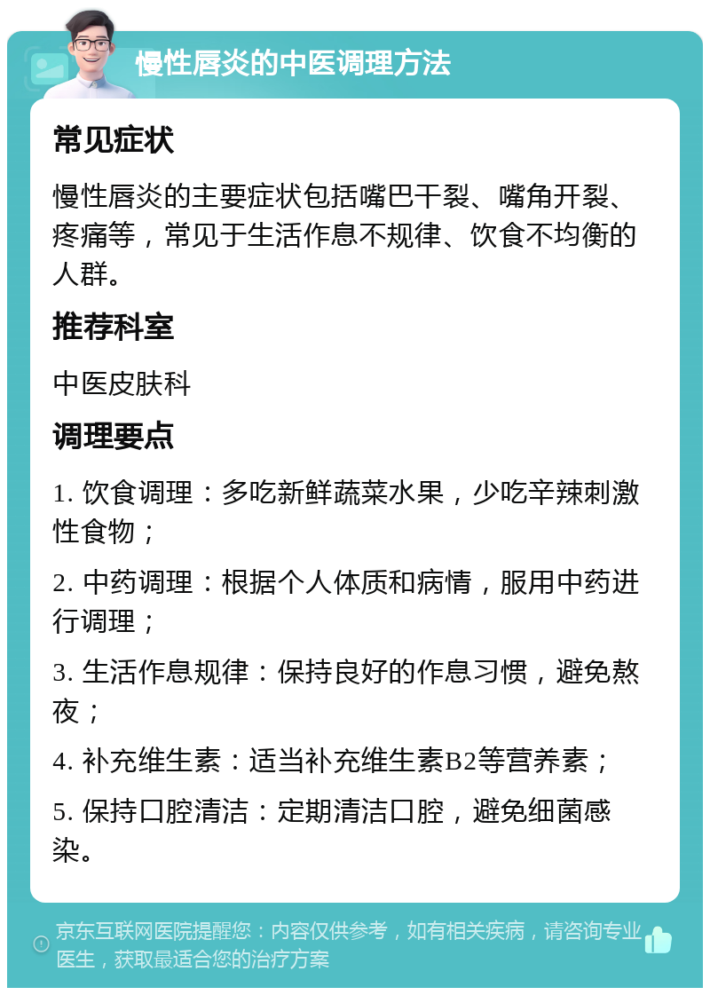 慢性唇炎的中医调理方法 常见症状 慢性唇炎的主要症状包括嘴巴干裂、嘴角开裂、疼痛等，常见于生活作息不规律、饮食不均衡的人群。 推荐科室 中医皮肤科 调理要点 1. 饮食调理：多吃新鲜蔬菜水果，少吃辛辣刺激性食物； 2. 中药调理：根据个人体质和病情，服用中药进行调理； 3. 生活作息规律：保持良好的作息习惯，避免熬夜； 4. 补充维生素：适当补充维生素B2等营养素； 5. 保持口腔清洁：定期清洁口腔，避免细菌感染。