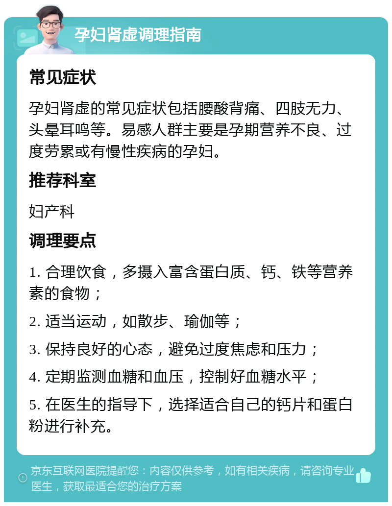 孕妇肾虚调理指南 常见症状 孕妇肾虚的常见症状包括腰酸背痛、四肢无力、头晕耳鸣等。易感人群主要是孕期营养不良、过度劳累或有慢性疾病的孕妇。 推荐科室 妇产科 调理要点 1. 合理饮食，多摄入富含蛋白质、钙、铁等营养素的食物； 2. 适当运动，如散步、瑜伽等； 3. 保持良好的心态，避免过度焦虑和压力； 4. 定期监测血糖和血压，控制好血糖水平； 5. 在医生的指导下，选择适合自己的钙片和蛋白粉进行补充。