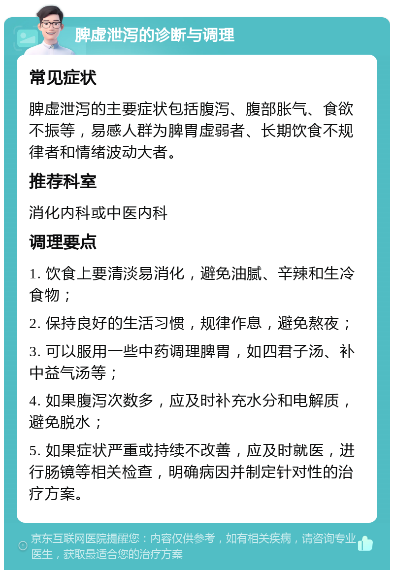 脾虚泄泻的诊断与调理 常见症状 脾虚泄泻的主要症状包括腹泻、腹部胀气、食欲不振等，易感人群为脾胃虚弱者、长期饮食不规律者和情绪波动大者。 推荐科室 消化内科或中医内科 调理要点 1. 饮食上要清淡易消化，避免油腻、辛辣和生冷食物； 2. 保持良好的生活习惯，规律作息，避免熬夜； 3. 可以服用一些中药调理脾胃，如四君子汤、补中益气汤等； 4. 如果腹泻次数多，应及时补充水分和电解质，避免脱水； 5. 如果症状严重或持续不改善，应及时就医，进行肠镜等相关检查，明确病因并制定针对性的治疗方案。