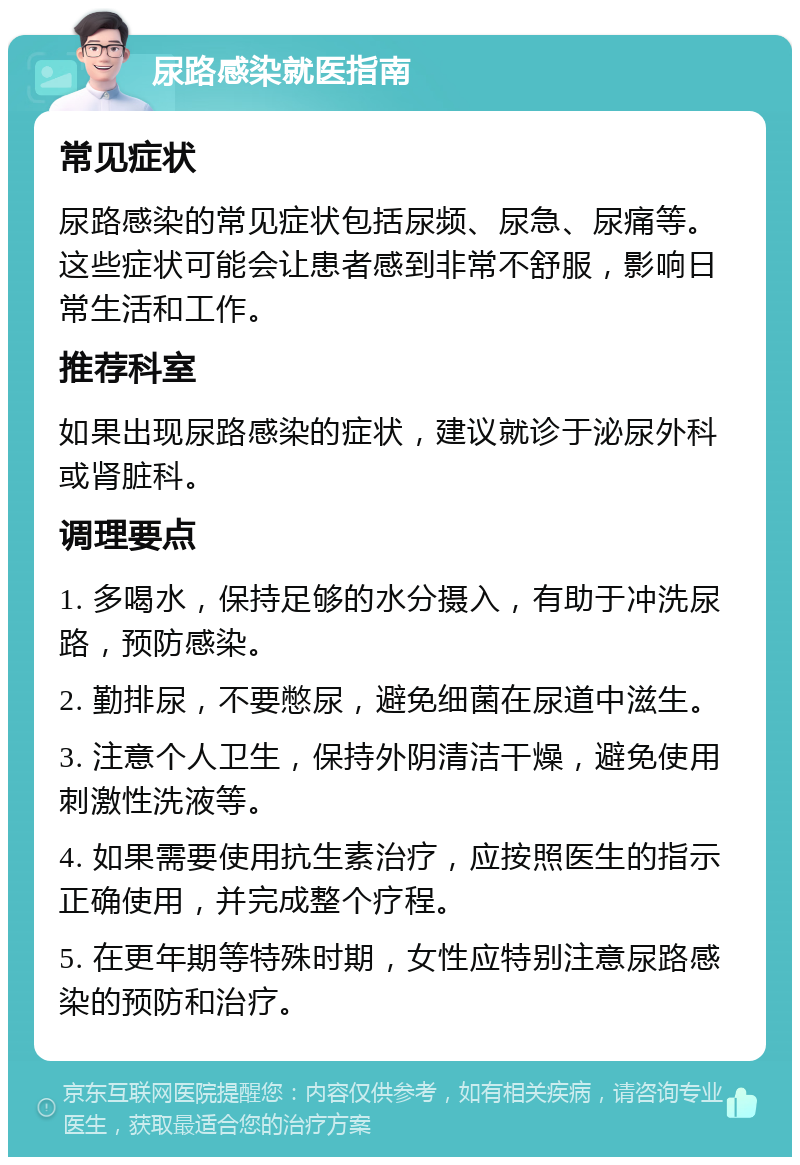 尿路感染就医指南 常见症状 尿路感染的常见症状包括尿频、尿急、尿痛等。这些症状可能会让患者感到非常不舒服，影响日常生活和工作。 推荐科室 如果出现尿路感染的症状，建议就诊于泌尿外科或肾脏科。 调理要点 1. 多喝水，保持足够的水分摄入，有助于冲洗尿路，预防感染。 2. 勤排尿，不要憋尿，避免细菌在尿道中滋生。 3. 注意个人卫生，保持外阴清洁干燥，避免使用刺激性洗液等。 4. 如果需要使用抗生素治疗，应按照医生的指示正确使用，并完成整个疗程。 5. 在更年期等特殊时期，女性应特别注意尿路感染的预防和治疗。