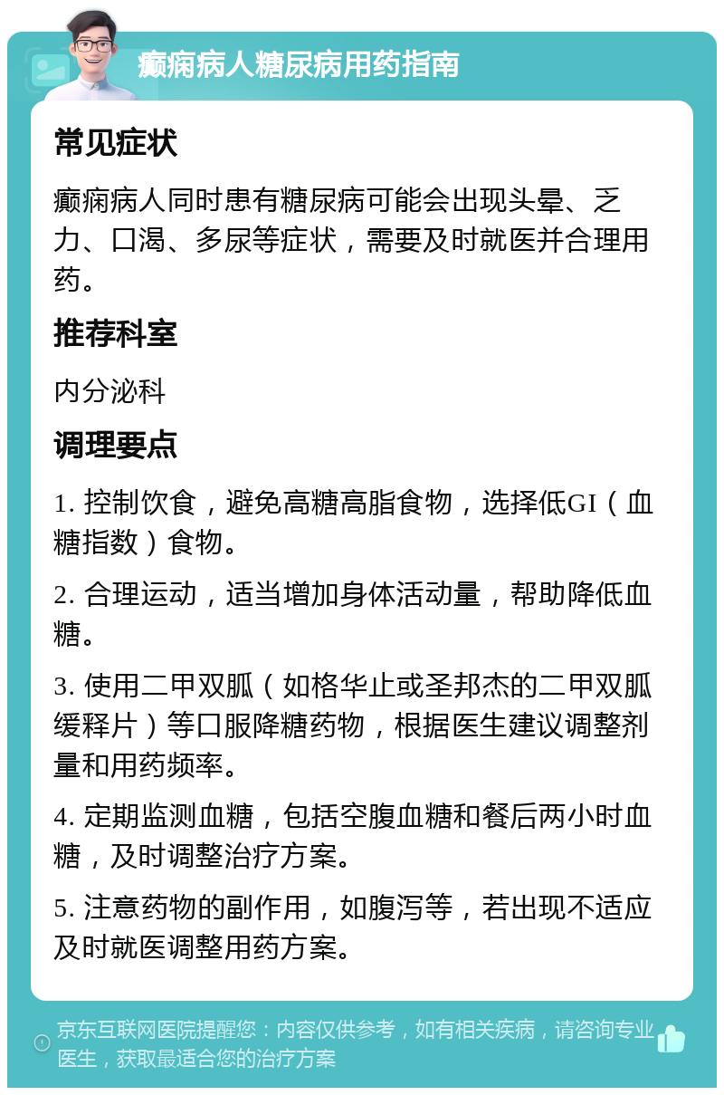 癫痫病人糖尿病用药指南 常见症状 癫痫病人同时患有糖尿病可能会出现头晕、乏力、口渴、多尿等症状，需要及时就医并合理用药。 推荐科室 内分泌科 调理要点 1. 控制饮食，避免高糖高脂食物，选择低GI（血糖指数）食物。 2. 合理运动，适当增加身体活动量，帮助降低血糖。 3. 使用二甲双胍（如格华止或圣邦杰的二甲双胍缓释片）等口服降糖药物，根据医生建议调整剂量和用药频率。 4. 定期监测血糖，包括空腹血糖和餐后两小时血糖，及时调整治疗方案。 5. 注意药物的副作用，如腹泻等，若出现不适应及时就医调整用药方案。