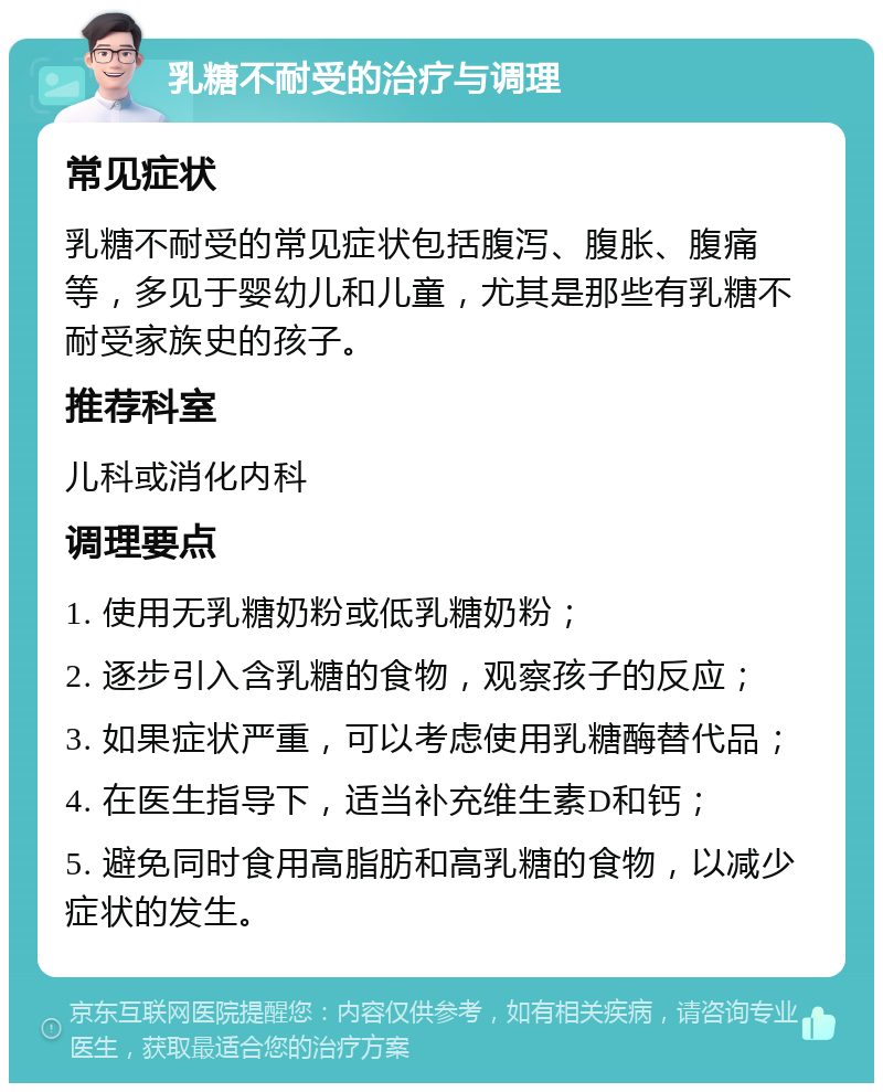 乳糖不耐受的治疗与调理 常见症状 乳糖不耐受的常见症状包括腹泻、腹胀、腹痛等，多见于婴幼儿和儿童，尤其是那些有乳糖不耐受家族史的孩子。 推荐科室 儿科或消化内科 调理要点 1. 使用无乳糖奶粉或低乳糖奶粉； 2. 逐步引入含乳糖的食物，观察孩子的反应； 3. 如果症状严重，可以考虑使用乳糖酶替代品； 4. 在医生指导下，适当补充维生素D和钙； 5. 避免同时食用高脂肪和高乳糖的食物，以减少症状的发生。