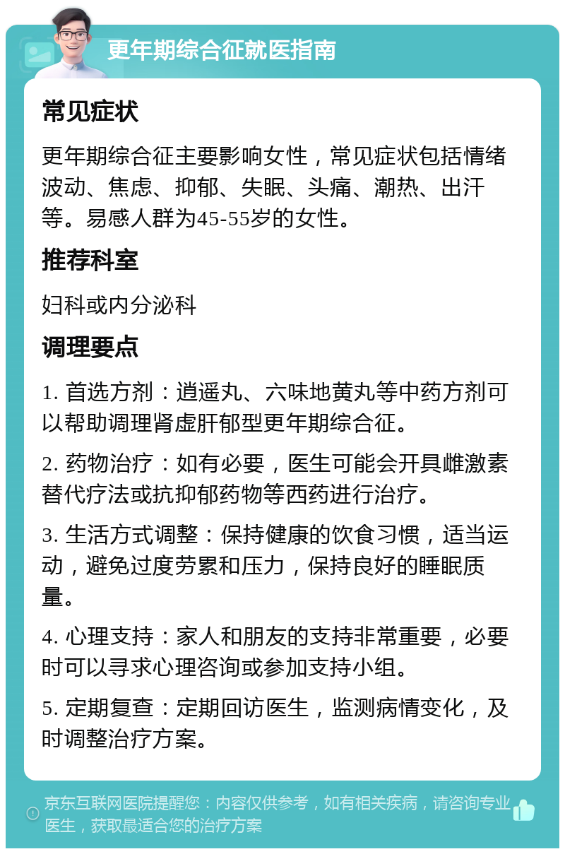 更年期综合征就医指南 常见症状 更年期综合征主要影响女性，常见症状包括情绪波动、焦虑、抑郁、失眠、头痛、潮热、出汗等。易感人群为45-55岁的女性。 推荐科室 妇科或内分泌科 调理要点 1. 首选方剂：逍遥丸、六味地黄丸等中药方剂可以帮助调理肾虚肝郁型更年期综合征。 2. 药物治疗：如有必要，医生可能会开具雌激素替代疗法或抗抑郁药物等西药进行治疗。 3. 生活方式调整：保持健康的饮食习惯，适当运动，避免过度劳累和压力，保持良好的睡眠质量。 4. 心理支持：家人和朋友的支持非常重要，必要时可以寻求心理咨询或参加支持小组。 5. 定期复查：定期回访医生，监测病情变化，及时调整治疗方案。