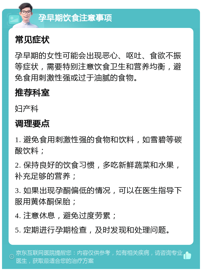 孕早期饮食注意事项 常见症状 孕早期的女性可能会出现恶心、呕吐、食欲不振等症状，需要特别注意饮食卫生和营养均衡，避免食用刺激性强或过于油腻的食物。 推荐科室 妇产科 调理要点 1. 避免食用刺激性强的食物和饮料，如雪碧等碳酸饮料； 2. 保持良好的饮食习惯，多吃新鲜蔬菜和水果，补充足够的营养； 3. 如果出现孕酮偏低的情况，可以在医生指导下服用黄体酮保胎； 4. 注意休息，避免过度劳累； 5. 定期进行孕期检查，及时发现和处理问题。