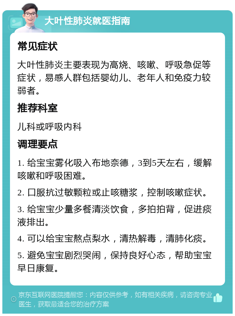 大叶性肺炎就医指南 常见症状 大叶性肺炎主要表现为高烧、咳嗽、呼吸急促等症状，易感人群包括婴幼儿、老年人和免疫力较弱者。 推荐科室 儿科或呼吸内科 调理要点 1. 给宝宝雾化吸入布地奈德，3到5天左右，缓解咳嗽和呼吸困难。 2. 口服抗过敏颗粒或止咳糖浆，控制咳嗽症状。 3. 给宝宝少量多餐清淡饮食，多拍拍背，促进痰液排出。 4. 可以给宝宝熬点梨水，清热解毒，清肺化痰。 5. 避免宝宝剧烈哭闹，保持良好心态，帮助宝宝早日康复。