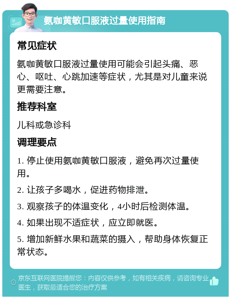 氨咖黄敏口服液过量使用指南 常见症状 氨咖黄敏口服液过量使用可能会引起头痛、恶心、呕吐、心跳加速等症状，尤其是对儿童来说更需要注意。 推荐科室 儿科或急诊科 调理要点 1. 停止使用氨咖黄敏口服液，避免再次过量使用。 2. 让孩子多喝水，促进药物排泄。 3. 观察孩子的体温变化，4小时后检测体温。 4. 如果出现不适症状，应立即就医。 5. 增加新鲜水果和蔬菜的摄入，帮助身体恢复正常状态。