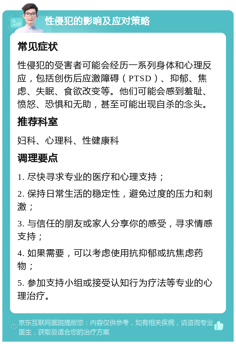 性侵犯的影响及应对策略 常见症状 性侵犯的受害者可能会经历一系列身体和心理反应，包括创伤后应激障碍（PTSD）、抑郁、焦虑、失眠、食欲改变等。他们可能会感到羞耻、愤怒、恐惧和无助，甚至可能出现自杀的念头。 推荐科室 妇科、心理科、性健康科 调理要点 1. 尽快寻求专业的医疗和心理支持； 2. 保持日常生活的稳定性，避免过度的压力和刺激； 3. 与信任的朋友或家人分享你的感受，寻求情感支持； 4. 如果需要，可以考虑使用抗抑郁或抗焦虑药物； 5. 参加支持小组或接受认知行为疗法等专业的心理治疗。