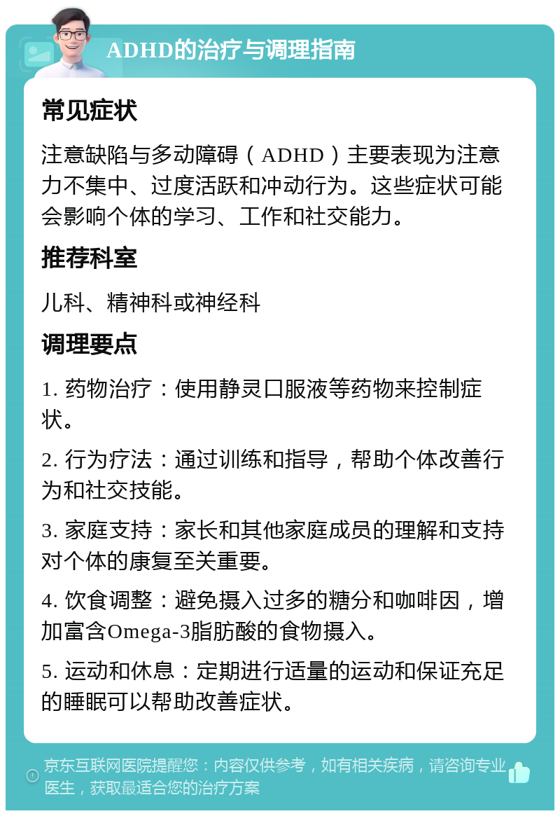 ADHD的治疗与调理指南 常见症状 注意缺陷与多动障碍（ADHD）主要表现为注意力不集中、过度活跃和冲动行为。这些症状可能会影响个体的学习、工作和社交能力。 推荐科室 儿科、精神科或神经科 调理要点 1. 药物治疗：使用静灵口服液等药物来控制症状。 2. 行为疗法：通过训练和指导，帮助个体改善行为和社交技能。 3. 家庭支持：家长和其他家庭成员的理解和支持对个体的康复至关重要。 4. 饮食调整：避免摄入过多的糖分和咖啡因，增加富含Omega-3脂肪酸的食物摄入。 5. 运动和休息：定期进行适量的运动和保证充足的睡眠可以帮助改善症状。