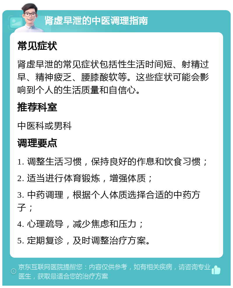 肾虚早泄的中医调理指南 常见症状 肾虚早泄的常见症状包括性生活时间短、射精过早、精神疲乏、腰膝酸软等。这些症状可能会影响到个人的生活质量和自信心。 推荐科室 中医科或男科 调理要点 1. 调整生活习惯，保持良好的作息和饮食习惯； 2. 适当进行体育锻炼，增强体质； 3. 中药调理，根据个人体质选择合适的中药方子； 4. 心理疏导，减少焦虑和压力； 5. 定期复诊，及时调整治疗方案。