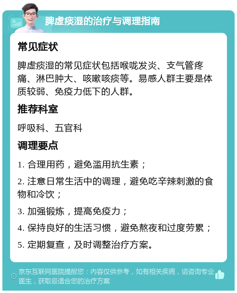 脾虚痰湿的治疗与调理指南 常见症状 脾虚痰湿的常见症状包括喉咙发炎、支气管疼痛、淋巴肿大、咳嗽咳痰等。易感人群主要是体质较弱、免疫力低下的人群。 推荐科室 呼吸科、五官科 调理要点 1. 合理用药，避免滥用抗生素； 2. 注意日常生活中的调理，避免吃辛辣刺激的食物和冷饮； 3. 加强锻炼，提高免疫力； 4. 保持良好的生活习惯，避免熬夜和过度劳累； 5. 定期复查，及时调整治疗方案。