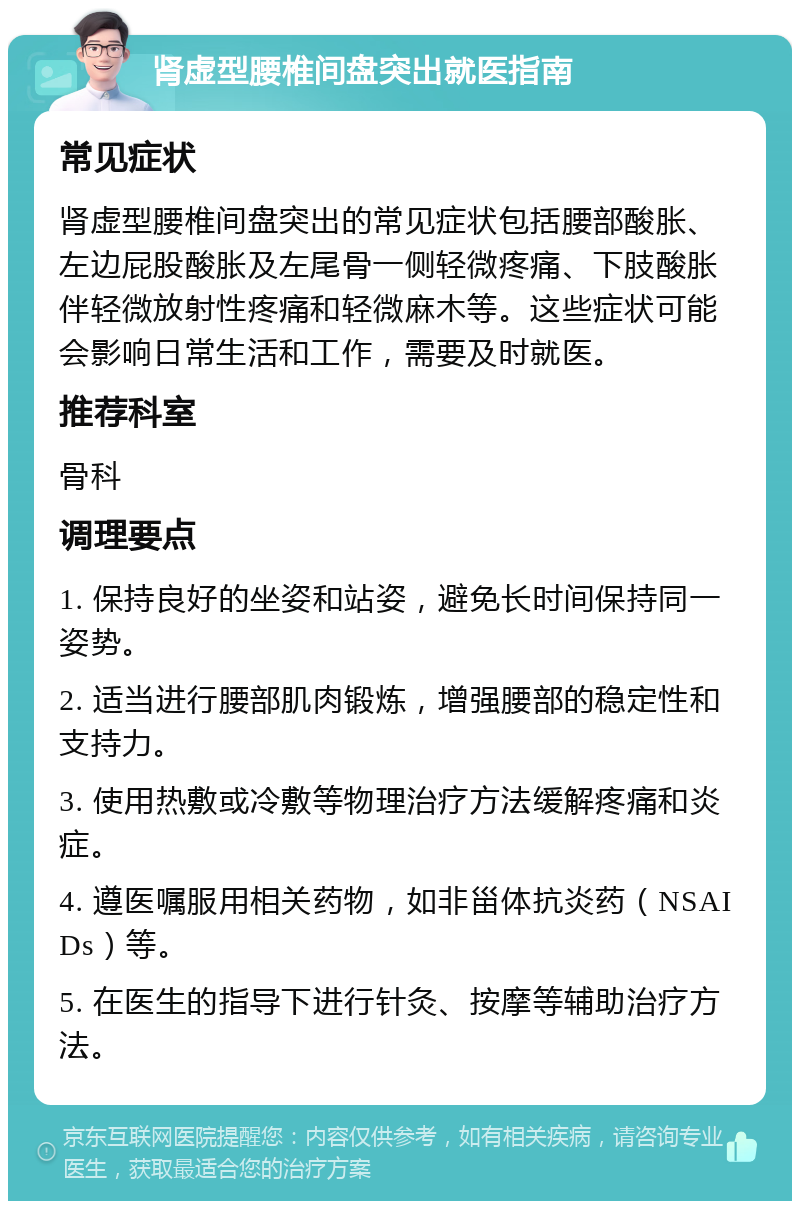 肾虚型腰椎间盘突出就医指南 常见症状 肾虚型腰椎间盘突出的常见症状包括腰部酸胀、左边屁股酸胀及左尾骨一侧轻微疼痛、下肢酸胀伴轻微放射性疼痛和轻微麻木等。这些症状可能会影响日常生活和工作，需要及时就医。 推荐科室 骨科 调理要点 1. 保持良好的坐姿和站姿，避免长时间保持同一姿势。 2. 适当进行腰部肌肉锻炼，增强腰部的稳定性和支持力。 3. 使用热敷或冷敷等物理治疗方法缓解疼痛和炎症。 4. 遵医嘱服用相关药物，如非甾体抗炎药（NSAIDs）等。 5. 在医生的指导下进行针灸、按摩等辅助治疗方法。