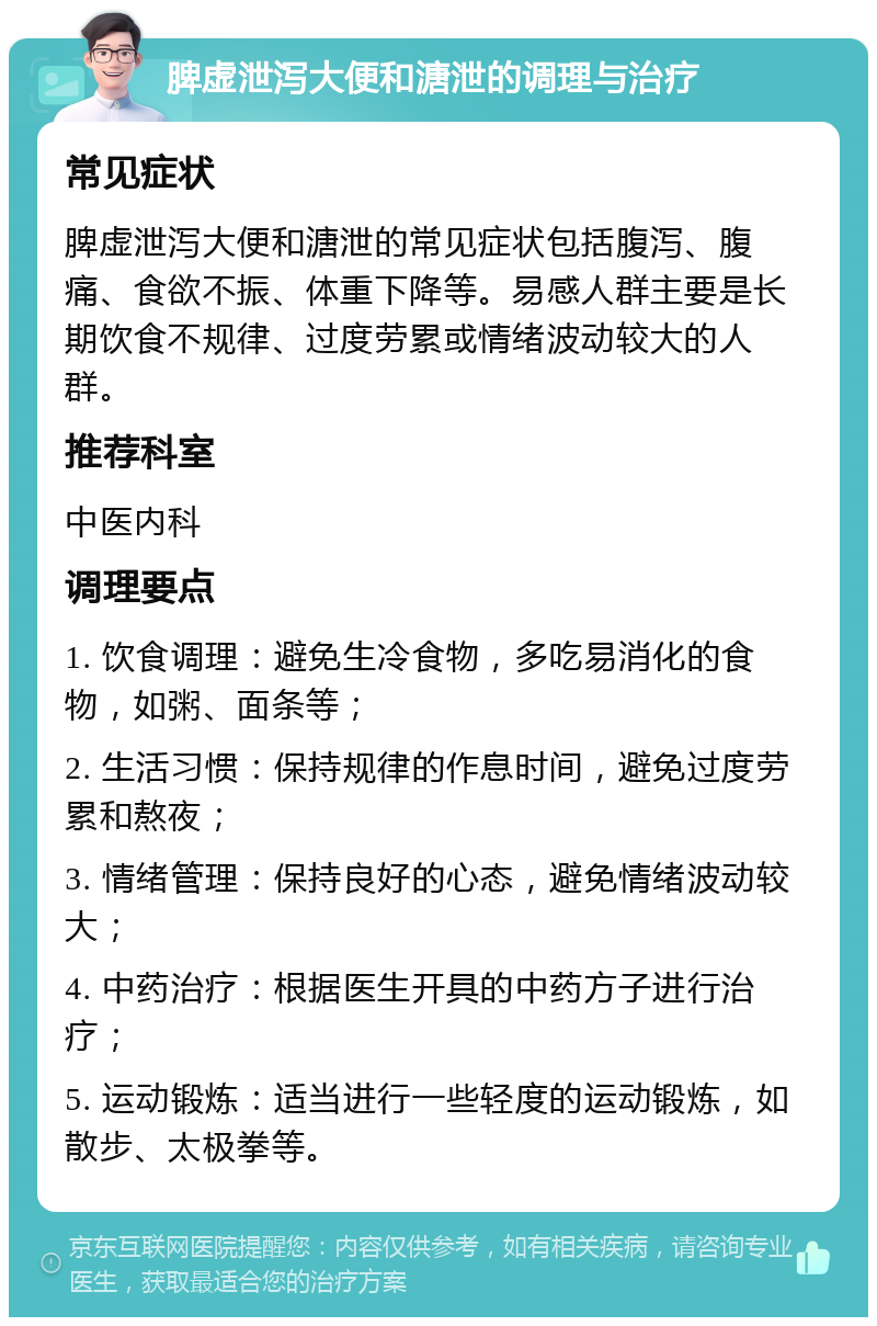 脾虚泄泻大便和溏泄的调理与治疗 常见症状 脾虚泄泻大便和溏泄的常见症状包括腹泻、腹痛、食欲不振、体重下降等。易感人群主要是长期饮食不规律、过度劳累或情绪波动较大的人群。 推荐科室 中医内科 调理要点 1. 饮食调理：避免生冷食物，多吃易消化的食物，如粥、面条等； 2. 生活习惯：保持规律的作息时间，避免过度劳累和熬夜； 3. 情绪管理：保持良好的心态，避免情绪波动较大； 4. 中药治疗：根据医生开具的中药方子进行治疗； 5. 运动锻炼：适当进行一些轻度的运动锻炼，如散步、太极拳等。