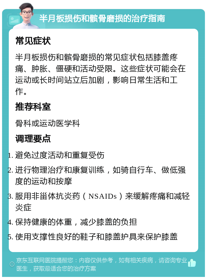 半月板损伤和髌骨磨损的治疗指南 常见症状 半月板损伤和髌骨磨损的常见症状包括膝盖疼痛、肿胀、僵硬和活动受限。这些症状可能会在运动或长时间站立后加剧，影响日常生活和工作。 推荐科室 骨科或运动医学科 调理要点 避免过度活动和重复受伤 进行物理治疗和康复训练，如骑自行车、做低强度的运动和按摩 服用非甾体抗炎药（NSAIDs）来缓解疼痛和减轻炎症 保持健康的体重，减少膝盖的负担 使用支撑性良好的鞋子和膝盖护具来保护膝盖