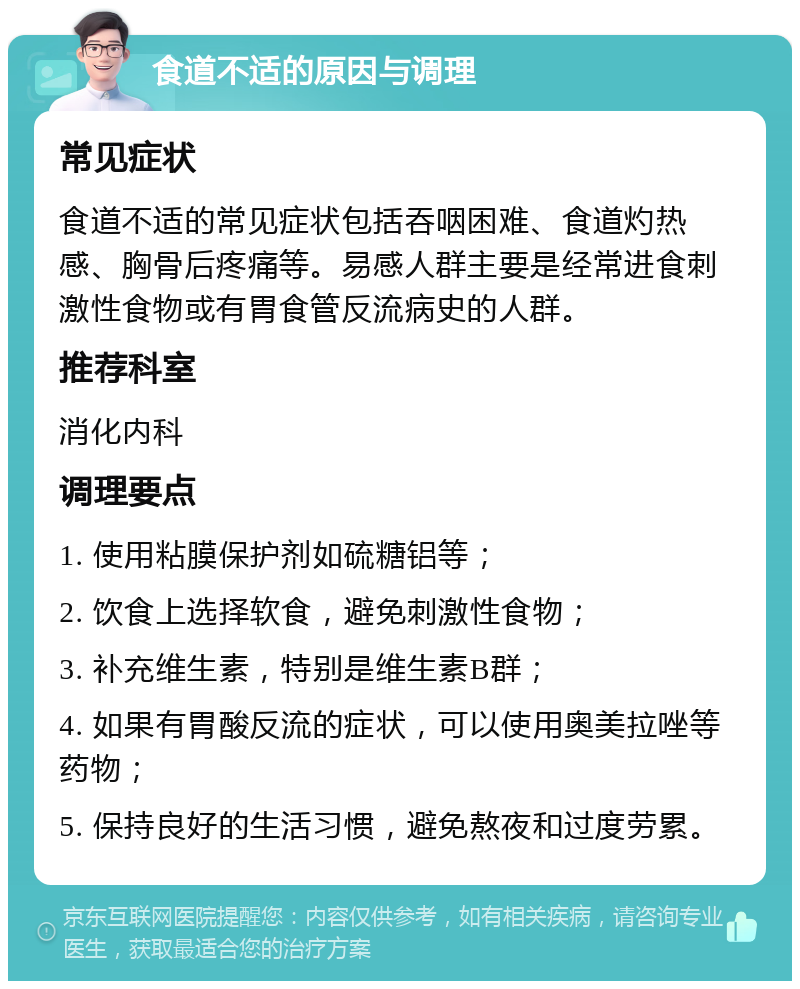 食道不适的原因与调理 常见症状 食道不适的常见症状包括吞咽困难、食道灼热感、胸骨后疼痛等。易感人群主要是经常进食刺激性食物或有胃食管反流病史的人群。 推荐科室 消化内科 调理要点 1. 使用粘膜保护剂如硫糖铝等； 2. 饮食上选择软食，避免刺激性食物； 3. 补充维生素，特别是维生素B群； 4. 如果有胃酸反流的症状，可以使用奥美拉唑等药物； 5. 保持良好的生活习惯，避免熬夜和过度劳累。