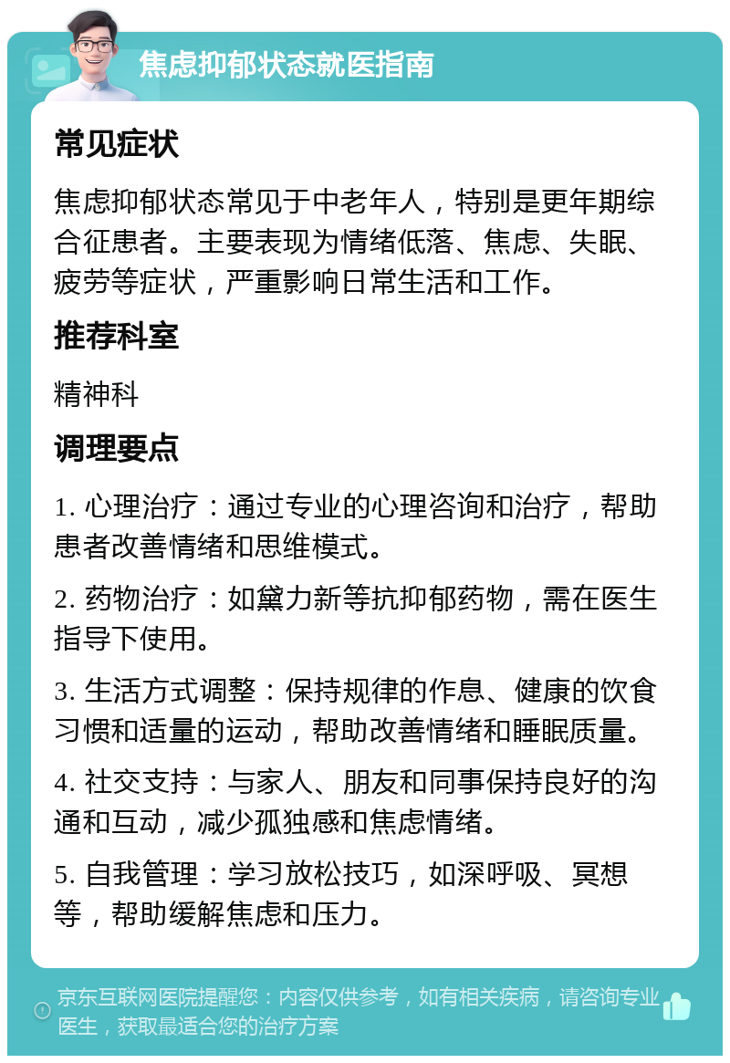 焦虑抑郁状态就医指南 常见症状 焦虑抑郁状态常见于中老年人，特别是更年期综合征患者。主要表现为情绪低落、焦虑、失眠、疲劳等症状，严重影响日常生活和工作。 推荐科室 精神科 调理要点 1. 心理治疗：通过专业的心理咨询和治疗，帮助患者改善情绪和思维模式。 2. 药物治疗：如黛力新等抗抑郁药物，需在医生指导下使用。 3. 生活方式调整：保持规律的作息、健康的饮食习惯和适量的运动，帮助改善情绪和睡眠质量。 4. 社交支持：与家人、朋友和同事保持良好的沟通和互动，减少孤独感和焦虑情绪。 5. 自我管理：学习放松技巧，如深呼吸、冥想等，帮助缓解焦虑和压力。