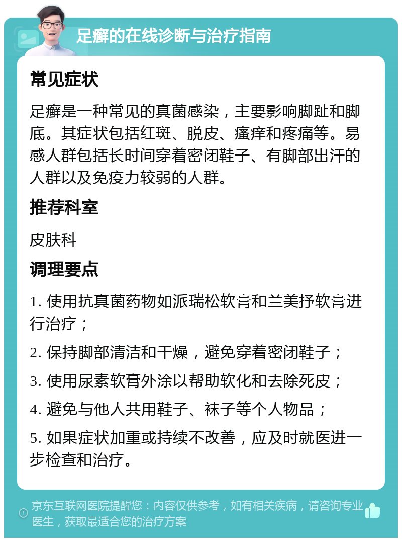 足癣的在线诊断与治疗指南 常见症状 足癣是一种常见的真菌感染，主要影响脚趾和脚底。其症状包括红斑、脱皮、瘙痒和疼痛等。易感人群包括长时间穿着密闭鞋子、有脚部出汗的人群以及免疫力较弱的人群。 推荐科室 皮肤科 调理要点 1. 使用抗真菌药物如派瑞松软膏和兰美抒软膏进行治疗； 2. 保持脚部清洁和干燥，避免穿着密闭鞋子； 3. 使用尿素软膏外涂以帮助软化和去除死皮； 4. 避免与他人共用鞋子、袜子等个人物品； 5. 如果症状加重或持续不改善，应及时就医进一步检查和治疗。