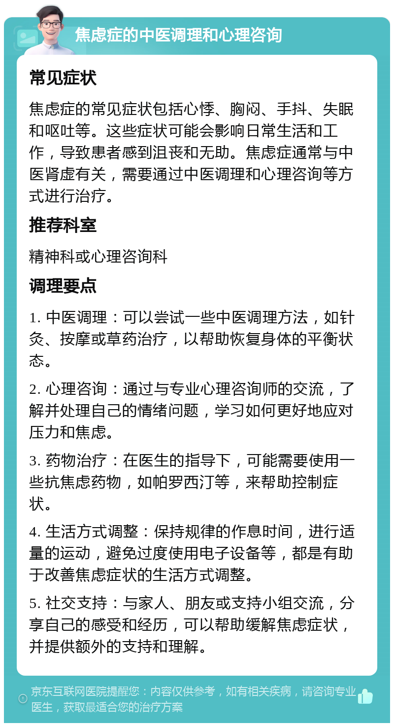 焦虑症的中医调理和心理咨询 常见症状 焦虑症的常见症状包括心悸、胸闷、手抖、失眠和呕吐等。这些症状可能会影响日常生活和工作，导致患者感到沮丧和无助。焦虑症通常与中医肾虚有关，需要通过中医调理和心理咨询等方式进行治疗。 推荐科室 精神科或心理咨询科 调理要点 1. 中医调理：可以尝试一些中医调理方法，如针灸、按摩或草药治疗，以帮助恢复身体的平衡状态。 2. 心理咨询：通过与专业心理咨询师的交流，了解并处理自己的情绪问题，学习如何更好地应对压力和焦虑。 3. 药物治疗：在医生的指导下，可能需要使用一些抗焦虑药物，如帕罗西汀等，来帮助控制症状。 4. 生活方式调整：保持规律的作息时间，进行适量的运动，避免过度使用电子设备等，都是有助于改善焦虑症状的生活方式调整。 5. 社交支持：与家人、朋友或支持小组交流，分享自己的感受和经历，可以帮助缓解焦虑症状，并提供额外的支持和理解。