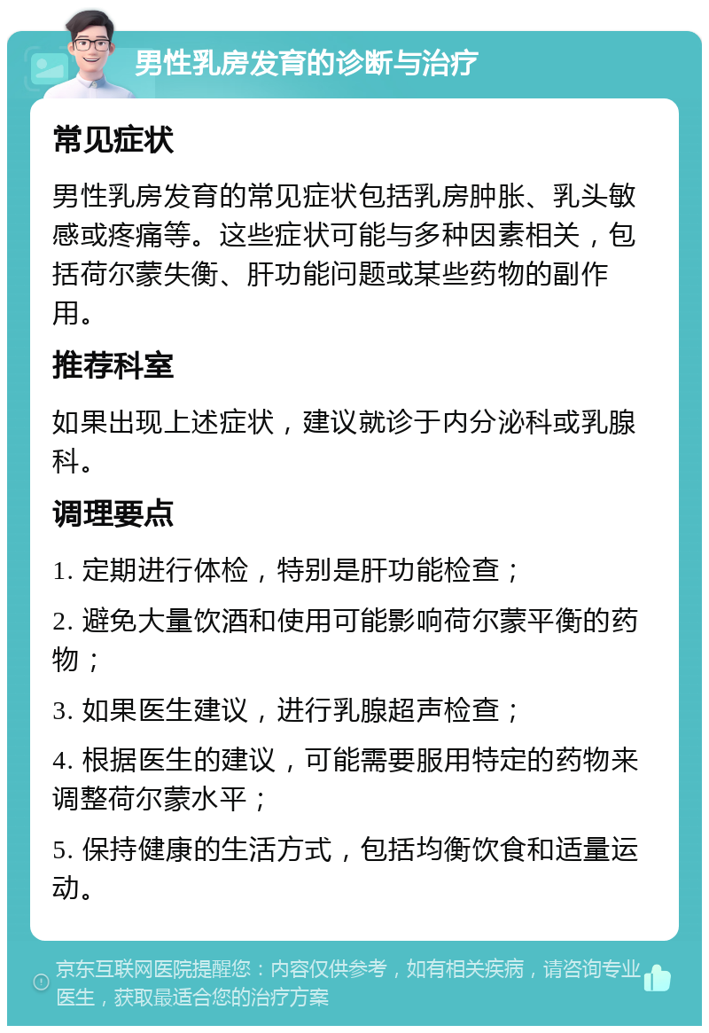 男性乳房发育的诊断与治疗 常见症状 男性乳房发育的常见症状包括乳房肿胀、乳头敏感或疼痛等。这些症状可能与多种因素相关，包括荷尔蒙失衡、肝功能问题或某些药物的副作用。 推荐科室 如果出现上述症状，建议就诊于内分泌科或乳腺科。 调理要点 1. 定期进行体检，特别是肝功能检查； 2. 避免大量饮酒和使用可能影响荷尔蒙平衡的药物； 3. 如果医生建议，进行乳腺超声检查； 4. 根据医生的建议，可能需要服用特定的药物来调整荷尔蒙水平； 5. 保持健康的生活方式，包括均衡饮食和适量运动。