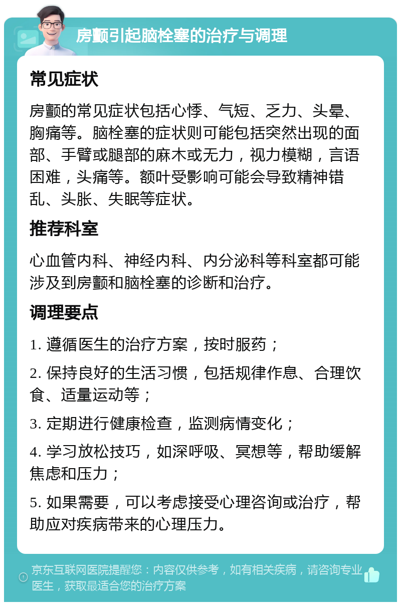 房颤引起脑栓塞的治疗与调理 常见症状 房颤的常见症状包括心悸、气短、乏力、头晕、胸痛等。脑栓塞的症状则可能包括突然出现的面部、手臂或腿部的麻木或无力，视力模糊，言语困难，头痛等。额叶受影响可能会导致精神错乱、头胀、失眠等症状。 推荐科室 心血管内科、神经内科、内分泌科等科室都可能涉及到房颤和脑栓塞的诊断和治疗。 调理要点 1. 遵循医生的治疗方案，按时服药； 2. 保持良好的生活习惯，包括规律作息、合理饮食、适量运动等； 3. 定期进行健康检查，监测病情变化； 4. 学习放松技巧，如深呼吸、冥想等，帮助缓解焦虑和压力； 5. 如果需要，可以考虑接受心理咨询或治疗，帮助应对疾病带来的心理压力。