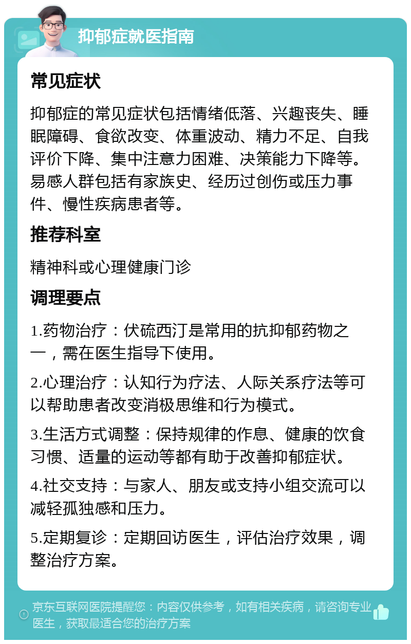 抑郁症就医指南 常见症状 抑郁症的常见症状包括情绪低落、兴趣丧失、睡眠障碍、食欲改变、体重波动、精力不足、自我评价下降、集中注意力困难、决策能力下降等。易感人群包括有家族史、经历过创伤或压力事件、慢性疾病患者等。 推荐科室 精神科或心理健康门诊 调理要点 1.药物治疗：伏硫西汀是常用的抗抑郁药物之一，需在医生指导下使用。 2.心理治疗：认知行为疗法、人际关系疗法等可以帮助患者改变消极思维和行为模式。 3.生活方式调整：保持规律的作息、健康的饮食习惯、适量的运动等都有助于改善抑郁症状。 4.社交支持：与家人、朋友或支持小组交流可以减轻孤独感和压力。 5.定期复诊：定期回访医生，评估治疗效果，调整治疗方案。