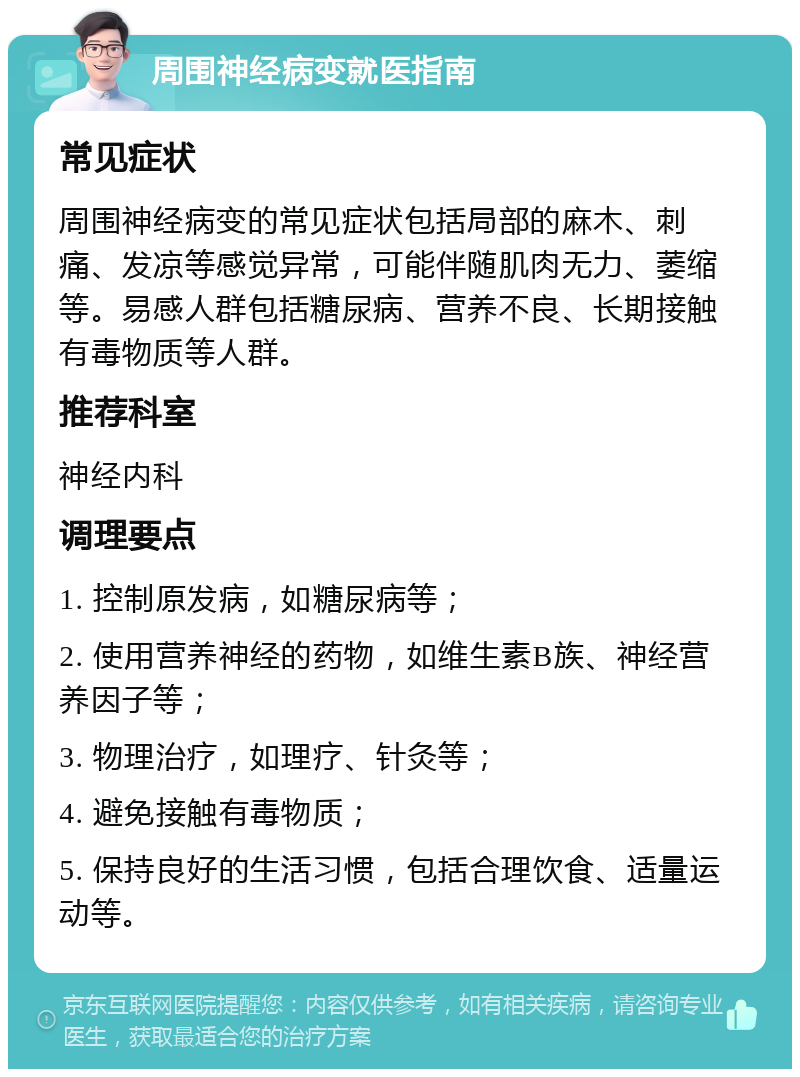 周围神经病变就医指南 常见症状 周围神经病变的常见症状包括局部的麻木、刺痛、发凉等感觉异常，可能伴随肌肉无力、萎缩等。易感人群包括糖尿病、营养不良、长期接触有毒物质等人群。 推荐科室 神经内科 调理要点 1. 控制原发病，如糖尿病等； 2. 使用营养神经的药物，如维生素B族、神经营养因子等； 3. 物理治疗，如理疗、针灸等； 4. 避免接触有毒物质； 5. 保持良好的生活习惯，包括合理饮食、适量运动等。