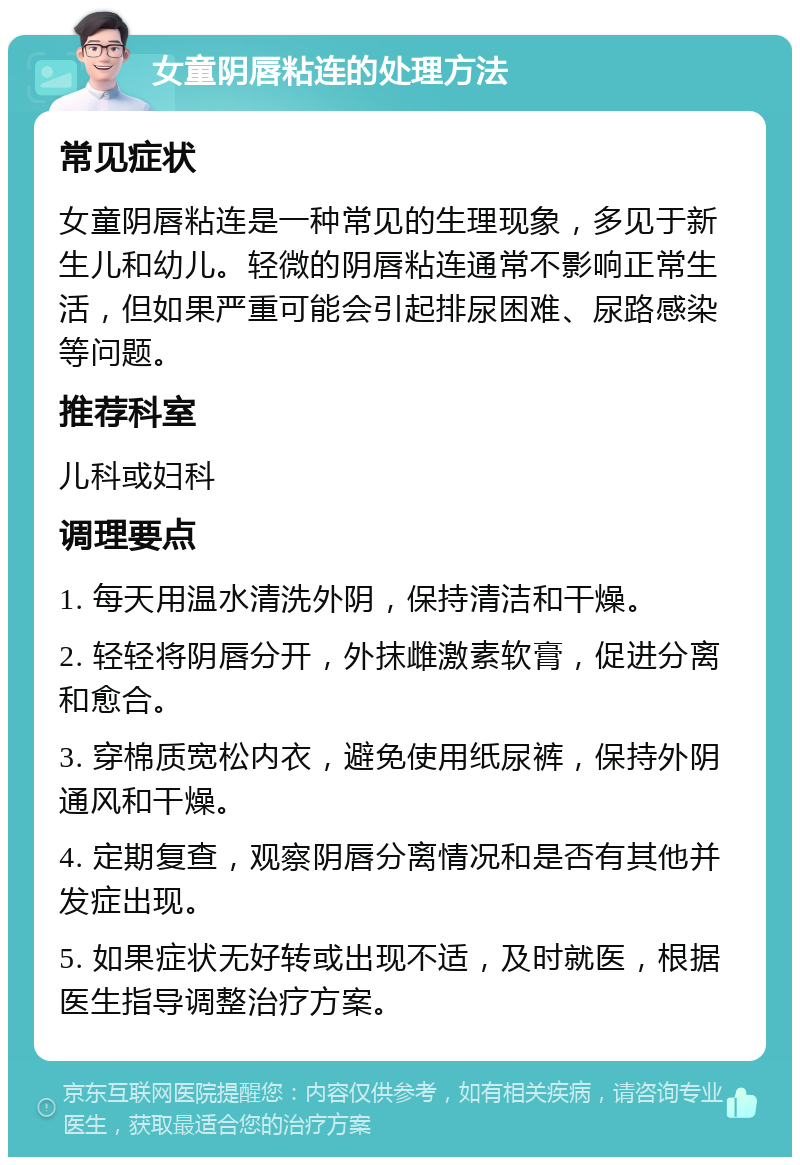 女童阴唇粘连的处理方法 常见症状 女童阴唇粘连是一种常见的生理现象，多见于新生儿和幼儿。轻微的阴唇粘连通常不影响正常生活，但如果严重可能会引起排尿困难、尿路感染等问题。 推荐科室 儿科或妇科 调理要点 1. 每天用温水清洗外阴，保持清洁和干燥。 2. 轻轻将阴唇分开，外抹雌激素软膏，促进分离和愈合。 3. 穿棉质宽松内衣，避免使用纸尿裤，保持外阴通风和干燥。 4. 定期复查，观察阴唇分离情况和是否有其他并发症出现。 5. 如果症状无好转或出现不适，及时就医，根据医生指导调整治疗方案。