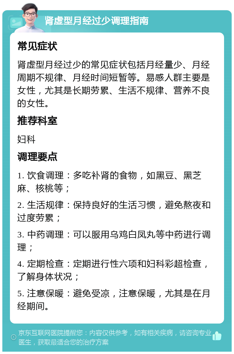 肾虚型月经过少调理指南 常见症状 肾虚型月经过少的常见症状包括月经量少、月经周期不规律、月经时间短暂等。易感人群主要是女性，尤其是长期劳累、生活不规律、营养不良的女性。 推荐科室 妇科 调理要点 1. 饮食调理：多吃补肾的食物，如黑豆、黑芝麻、核桃等； 2. 生活规律：保持良好的生活习惯，避免熬夜和过度劳累； 3. 中药调理：可以服用乌鸡白凤丸等中药进行调理； 4. 定期检查：定期进行性六项和妇科彩超检查，了解身体状况； 5. 注意保暖：避免受凉，注意保暖，尤其是在月经期间。