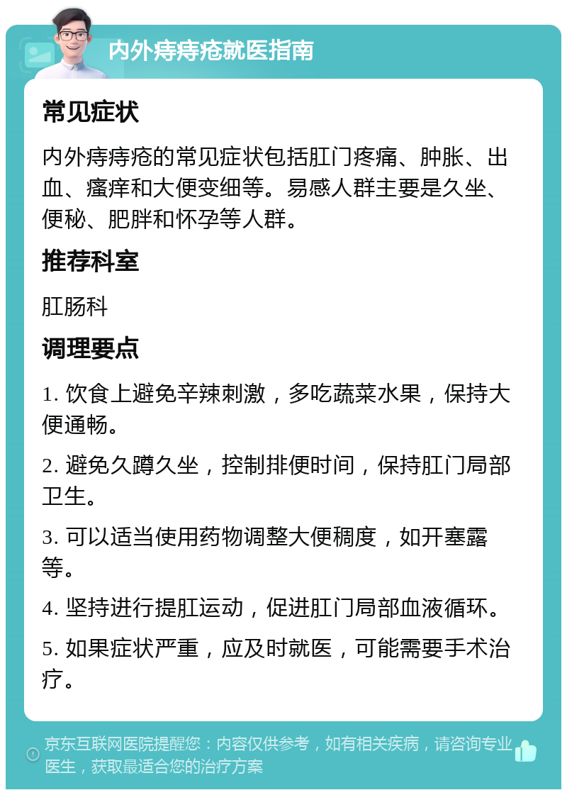 内外痔痔疮就医指南 常见症状 内外痔痔疮的常见症状包括肛门疼痛、肿胀、出血、瘙痒和大便变细等。易感人群主要是久坐、便秘、肥胖和怀孕等人群。 推荐科室 肛肠科 调理要点 1. 饮食上避免辛辣刺激，多吃蔬菜水果，保持大便通畅。 2. 避免久蹲久坐，控制排便时间，保持肛门局部卫生。 3. 可以适当使用药物调整大便稠度，如开塞露等。 4. 坚持进行提肛运动，促进肛门局部血液循环。 5. 如果症状严重，应及时就医，可能需要手术治疗。