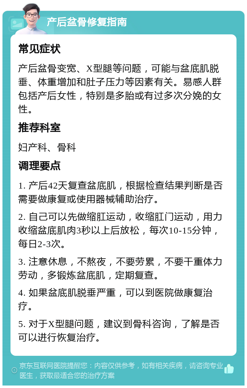 产后盆骨修复指南 常见症状 产后盆骨变宽、X型腿等问题，可能与盆底肌脱垂、体重增加和肚子压力等因素有关。易感人群包括产后女性，特别是多胎或有过多次分娩的女性。 推荐科室 妇产科、骨科 调理要点 1. 产后42天复查盆底肌，根据检查结果判断是否需要做康复或使用器械辅助治疗。 2. 自己可以先做缩肛运动，收缩肛门运动，用力收缩盆底肌肉3秒以上后放松，每次10-15分钟，每日2-3次。 3. 注意休息，不熬夜，不要劳累，不要干重体力劳动，多锻炼盆底肌，定期复查。 4. 如果盆底肌脱垂严重，可以到医院做康复治疗。 5. 对于X型腿问题，建议到骨科咨询，了解是否可以进行恢复治疗。