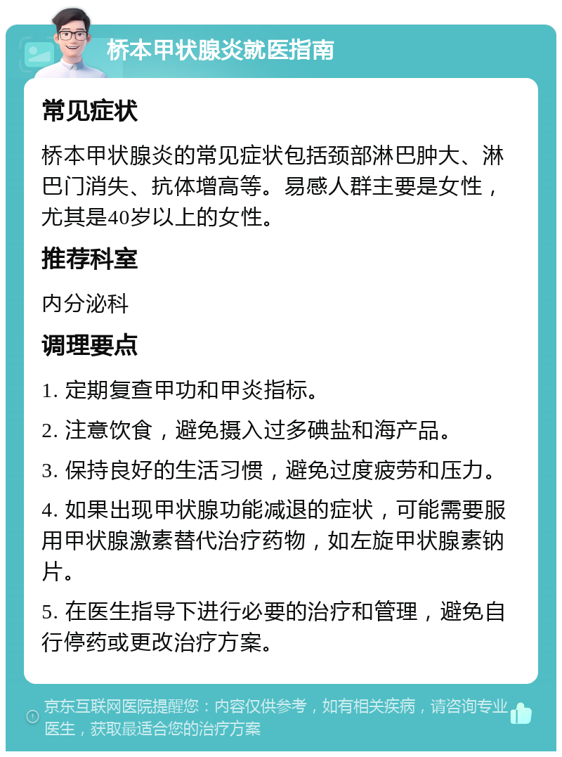 桥本甲状腺炎就医指南 常见症状 桥本甲状腺炎的常见症状包括颈部淋巴肿大、淋巴门消失、抗体增高等。易感人群主要是女性，尤其是40岁以上的女性。 推荐科室 内分泌科 调理要点 1. 定期复查甲功和甲炎指标。 2. 注意饮食，避免摄入过多碘盐和海产品。 3. 保持良好的生活习惯，避免过度疲劳和压力。 4. 如果出现甲状腺功能减退的症状，可能需要服用甲状腺激素替代治疗药物，如左旋甲状腺素钠片。 5. 在医生指导下进行必要的治疗和管理，避免自行停药或更改治疗方案。