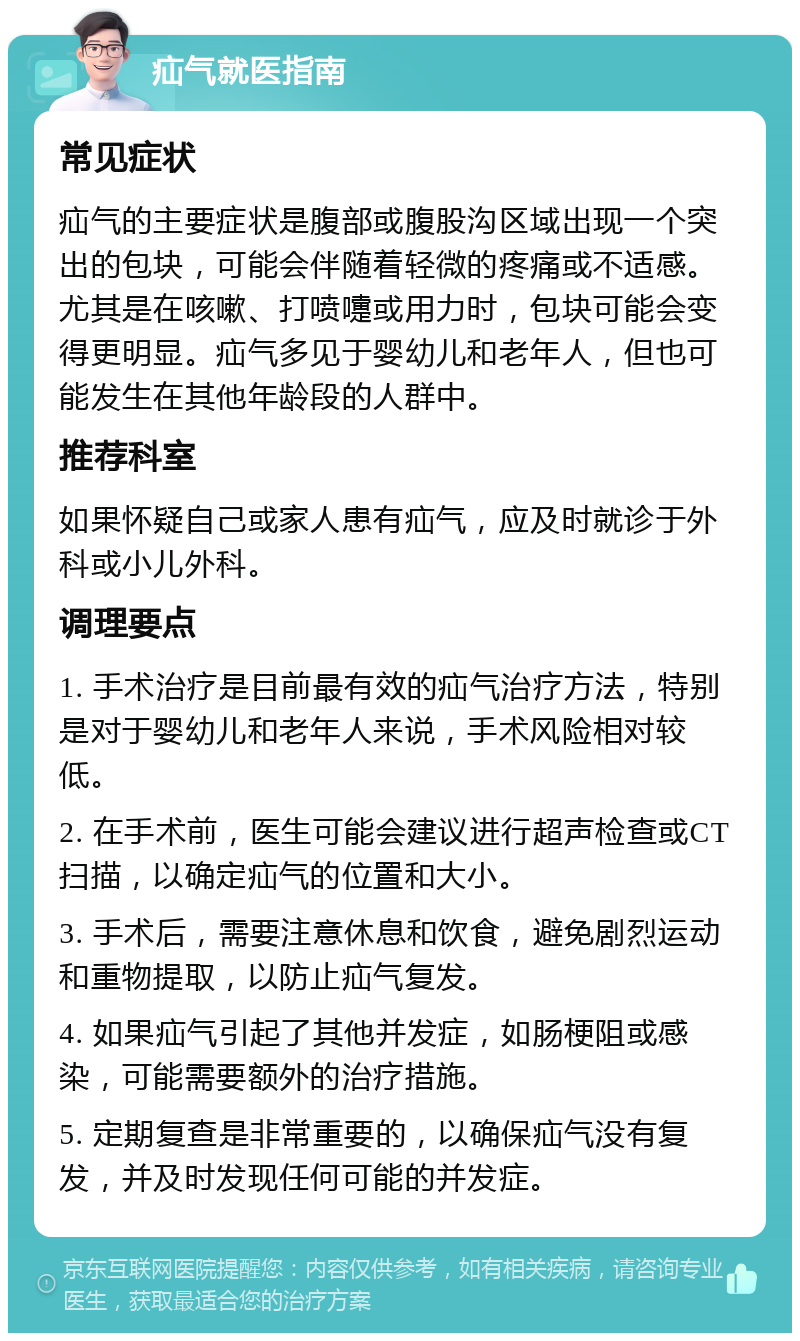 疝气就医指南 常见症状 疝气的主要症状是腹部或腹股沟区域出现一个突出的包块，可能会伴随着轻微的疼痛或不适感。尤其是在咳嗽、打喷嚏或用力时，包块可能会变得更明显。疝气多见于婴幼儿和老年人，但也可能发生在其他年龄段的人群中。 推荐科室 如果怀疑自己或家人患有疝气，应及时就诊于外科或小儿外科。 调理要点 1. 手术治疗是目前最有效的疝气治疗方法，特别是对于婴幼儿和老年人来说，手术风险相对较低。 2. 在手术前，医生可能会建议进行超声检查或CT扫描，以确定疝气的位置和大小。 3. 手术后，需要注意休息和饮食，避免剧烈运动和重物提取，以防止疝气复发。 4. 如果疝气引起了其他并发症，如肠梗阻或感染，可能需要额外的治疗措施。 5. 定期复查是非常重要的，以确保疝气没有复发，并及时发现任何可能的并发症。