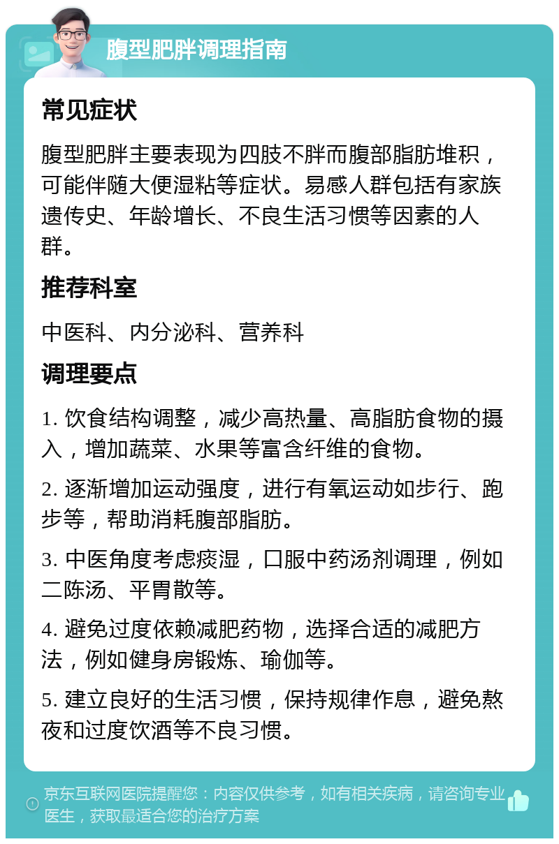 腹型肥胖调理指南 常见症状 腹型肥胖主要表现为四肢不胖而腹部脂肪堆积，可能伴随大便湿粘等症状。易感人群包括有家族遗传史、年龄增长、不良生活习惯等因素的人群。 推荐科室 中医科、内分泌科、营养科 调理要点 1. 饮食结构调整，减少高热量、高脂肪食物的摄入，增加蔬菜、水果等富含纤维的食物。 2. 逐渐增加运动强度，进行有氧运动如步行、跑步等，帮助消耗腹部脂肪。 3. 中医角度考虑痰湿，口服中药汤剂调理，例如二陈汤、平胃散等。 4. 避免过度依赖减肥药物，选择合适的减肥方法，例如健身房锻炼、瑜伽等。 5. 建立良好的生活习惯，保持规律作息，避免熬夜和过度饮酒等不良习惯。