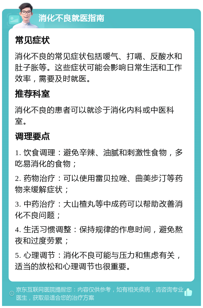 消化不良就医指南 常见症状 消化不良的常见症状包括嗳气、打嗝、反酸水和肚子胀等。这些症状可能会影响日常生活和工作效率，需要及时就医。 推荐科室 消化不良的患者可以就诊于消化内科或中医科室。 调理要点 1. 饮食调理：避免辛辣、油腻和刺激性食物，多吃易消化的食物； 2. 药物治疗：可以使用雷贝拉唑、曲美步汀等药物来缓解症状； 3. 中药治疗：大山楂丸等中成药可以帮助改善消化不良问题； 4. 生活习惯调整：保持规律的作息时间，避免熬夜和过度劳累； 5. 心理调节：消化不良可能与压力和焦虑有关，适当的放松和心理调节也很重要。