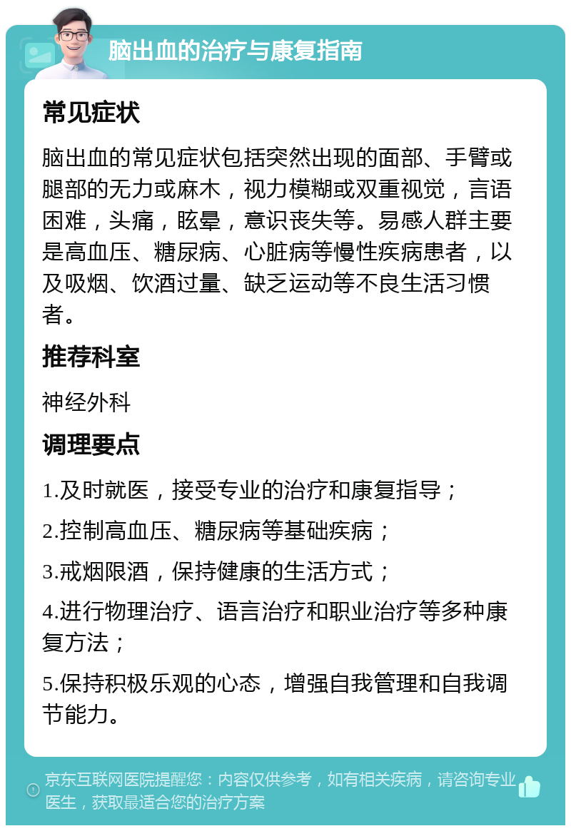 脑出血的治疗与康复指南 常见症状 脑出血的常见症状包括突然出现的面部、手臂或腿部的无力或麻木，视力模糊或双重视觉，言语困难，头痛，眩晕，意识丧失等。易感人群主要是高血压、糖尿病、心脏病等慢性疾病患者，以及吸烟、饮酒过量、缺乏运动等不良生活习惯者。 推荐科室 神经外科 调理要点 1.及时就医，接受专业的治疗和康复指导； 2.控制高血压、糖尿病等基础疾病； 3.戒烟限酒，保持健康的生活方式； 4.进行物理治疗、语言治疗和职业治疗等多种康复方法； 5.保持积极乐观的心态，增强自我管理和自我调节能力。