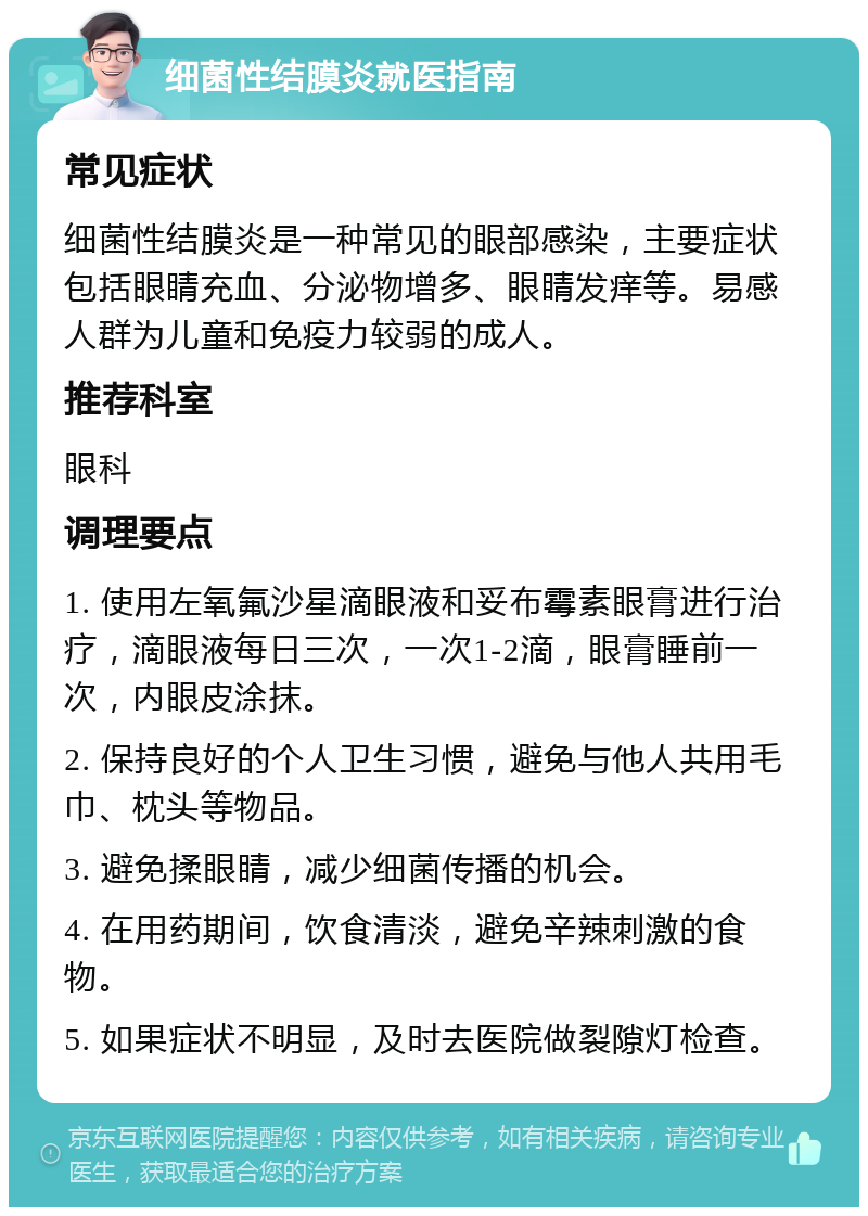 细菌性结膜炎就医指南 常见症状 细菌性结膜炎是一种常见的眼部感染，主要症状包括眼睛充血、分泌物增多、眼睛发痒等。易感人群为儿童和免疫力较弱的成人。 推荐科室 眼科 调理要点 1. 使用左氧氟沙星滴眼液和妥布霉素眼膏进行治疗，滴眼液每日三次，一次1-2滴，眼膏睡前一次，内眼皮涂抹。 2. 保持良好的个人卫生习惯，避免与他人共用毛巾、枕头等物品。 3. 避免揉眼睛，减少细菌传播的机会。 4. 在用药期间，饮食清淡，避免辛辣刺激的食物。 5. 如果症状不明显，及时去医院做裂隙灯检查。