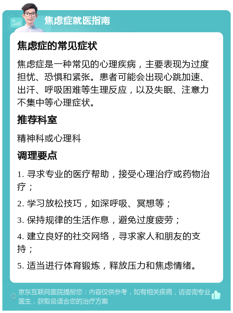 焦虑症就医指南 焦虑症的常见症状 焦虑症是一种常见的心理疾病，主要表现为过度担忧、恐惧和紧张。患者可能会出现心跳加速、出汗、呼吸困难等生理反应，以及失眠、注意力不集中等心理症状。 推荐科室 精神科或心理科 调理要点 1. 寻求专业的医疗帮助，接受心理治疗或药物治疗； 2. 学习放松技巧，如深呼吸、冥想等； 3. 保持规律的生活作息，避免过度疲劳； 4. 建立良好的社交网络，寻求家人和朋友的支持； 5. 适当进行体育锻炼，释放压力和焦虑情绪。