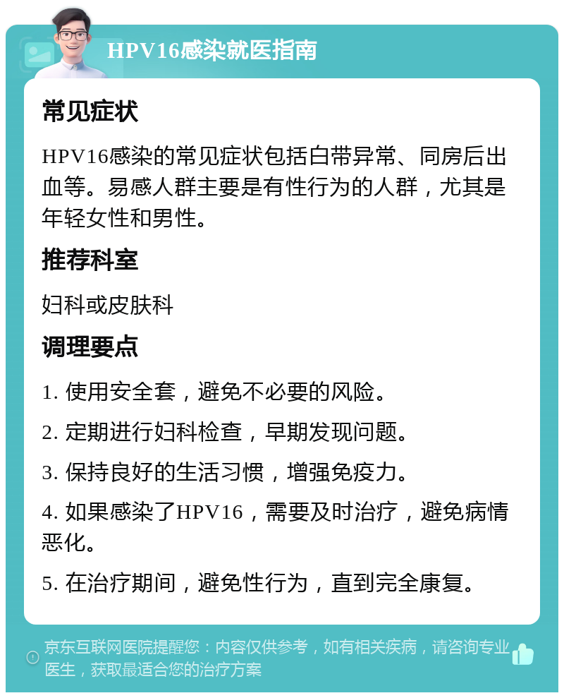 HPV16感染就医指南 常见症状 HPV16感染的常见症状包括白带异常、同房后出血等。易感人群主要是有性行为的人群，尤其是年轻女性和男性。 推荐科室 妇科或皮肤科 调理要点 1. 使用安全套，避免不必要的风险。 2. 定期进行妇科检查，早期发现问题。 3. 保持良好的生活习惯，增强免疫力。 4. 如果感染了HPV16，需要及时治疗，避免病情恶化。 5. 在治疗期间，避免性行为，直到完全康复。